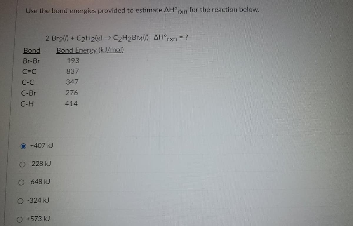 Use the bond energies provided to estimate AH°rxn for the reaction below.
2 Br2(1) + C2H23)C2H2Br4(l) AH°rxn = ?
Bond Energy (kJ/mol)
Bond
Br-Br
193
C=C
837
C-C
347
C-Br
276
C-H
414
O+407 kJ
O -228 kJ
-648 kJ
O-324 kJ
O+573KJ
