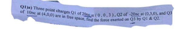 Q)a) Three point charges Ql of 20ne at (0,0,3).Q2 of -20nc at (0,3,0), and Q3
of 10nc at (4,0,0) are in free space, find the force exerted on Q3 by QI & Q2.
