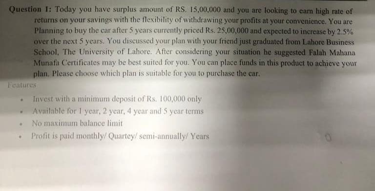 Question 1: Today you have surplus amount of RS. 15,00,000 and you are looking to earn high rate of
returns on your savings with the flexibility of withdrawing your profits at your convenience. You are
Planning to buy the car after 5 years currently priced Rs. 25,00,000 and expected to increase by 2.5%
over the next 5 years. You discussed your plan with your friend just graduated from Lahore Business
School, The University of Lahore. After considering your situation he suggested Falah Mahana
Munafa Certificates may be best suited for you. You can place funds in this product to achieve your
plan, Please choose which plan is suitable for you to purchase the car.
Features
Invest with a minimum deposit of Rs. 100,000 only
Available for 1 year, 2 year, 4 year and 5 year terms
No maximum balance limit
Profit is paid monthly/ Quartey/ semi-annually/ Years
