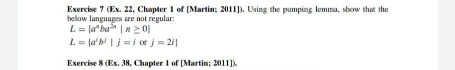 Exercise 7 (Ex. 22, Chapter 1 of [Martin; 2011]). Using the pumping lemma, show that the
below languages are not regular:
L = (a" ba²" | n > 0}
L = {a'bi | j=i or j= 2i)
%3D
Exercise 8 (Ex. 38, Chapter 1 of [Martin; 2011]).
