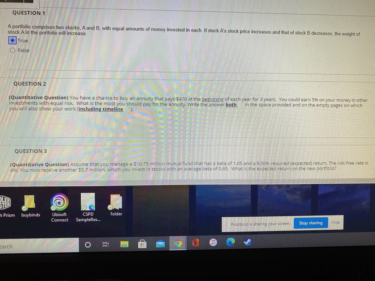 QUESTION 1
A portfolio comprises two stocks, A and B, with equal amounts of money invested in each. If stock A's stock price increases and that of stock B decreases, the weight of
stock A in the portfolio will increase.
OITrue
O False
QUESTION 2
(Quantitative Question) You have a chance to buy an annuity that pays $470 at the beginning of each year for 3 years. You could earn 5% on your money in other
investments with equal risk. What is the most you should pay for the annuity. Write the answer both
you will also show your work (including timeline
in the space provided and on the empty pages on which
QUESTION 3
(Quantitative Question) Assume that you manage a $10.75 million mutual fund that has a beta of 1.05 and a 9.506 required (expected) return. The risk-free rate is
46. You now receive another $5.7 million, which you invest in stocks with an average beta of 0.65. What is the expected return on the new portfolio?
h Prism buybinds
Ubisoft
CSPD
folder
Connect
SampleRes.
Proctorio is sharing your screen.
Stop sharing
Hide
earch

