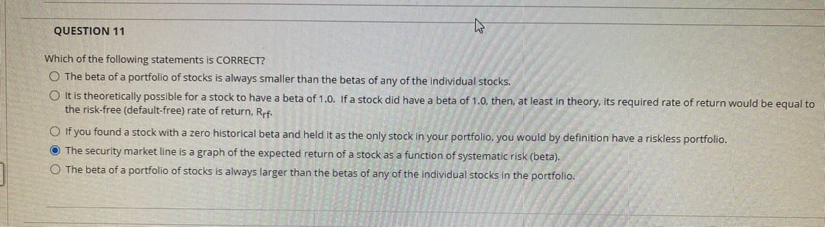 QUESTION 11
Which of the following statements is CORRECT?
O The beta of a portfolio of stocks is always smaller than the betas of any of the individual stocks.
O It is theoretically possible for a stock to have a beta of 1.0. If a stock did have a beta of 1.0, then, at least in theory, its required rate of return would be equal to
the risk-free (default-free) rate of return, Rf.
O If you found a stock with a zero historical beta and held it as the only stock in your portfolio, you would by definition have a riskless portfolio.
O The security market line is a graph of the expected return of a stock as a function of systematic risk (beta).
O The beta of a portfolio of stocks is always larger than the betas of any of the individual stocks in the portfolio.
