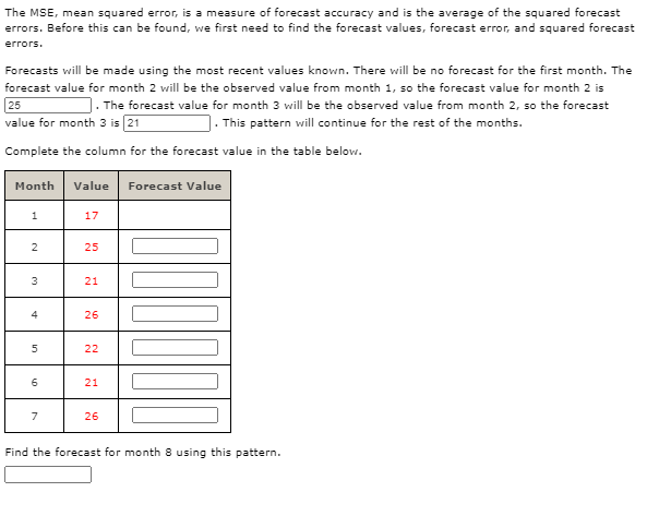 The MSE, mean squared error, is a measure of forecast accuracy and is the average of the squared forecast
errors. Before this can be found, we first need to find the forecast values, forecast error, and squared forecast
errors.
Forecasts will be made using the most recent values known. There will be no forecast for the first month. The
forecast value for month 2 will be the observed value from month 1, so the forecast value for month 2 is
. The forecast value for month 3 will be the observed value from month 2, so the forecast
]. This pattern will continue for the rest of the months.
25
value for month 3 is (21
Complete the column for the forecast value in the table below.
Month
Value
Forecast Value
17
2
25
3
21
4
26
22
21
7
26
Find the forecast for month 8 using this pattern.
