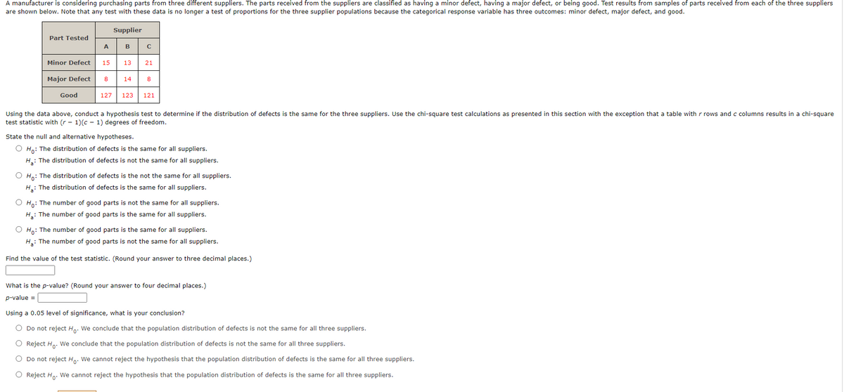 A manufacturer is considering purchasing parts from three different suppliers. The parts received from the suppliers are classified as having a minor defect, having a major defect, or being good. Test results from samples of parts received from each of the three suppliers
are shown below. Note that any test with these data is no longer a test of proportions for the three supplier populations because the categorical response variable has three outcomes: minor defect, major defect, and good.
Supplier
Part Tested
A
B
Minor Defect
15
13
21
Major Defect
8
14
8
Good
127
123
121
Using the data above, conduct a hypothesis test to determine if the distribution of defects is the same for the three suppliers. Use the chi-square test calculations as presented in this section with the exception that a table with r rows and c columns results in a chi-square
test statistic with (r - 1)(c - 1) degrees of freedom.
State the null and alternative hypotheses.
O Ho: The distribution of defects is the same for all suppliers.
H.: The distribution of defects is not the same for all suppliers.
Ho: The distribution of defects is the not the same for all suppliers.
H: The distribution of defects is the same for all suppliers.
O Ho: The number of good parts is not the same for all suppliers.
H: The number of good parts is the same for all suppliers.
Ho: The number of good parts is the same for all suppliers.
H: The number of good parts is not the same for all suppliers.
Find the value of the test statistic. (Round your answer to three decimal places.)
What is the p-value? (Round your answer to four decimal places.)
p-value =
Using a 0.05 level of significance, what is your conclusion?
Do not reject H.. We conclude that the population distribution of defects is not the same for all three suppliers.
O Reject H. We conclude that the population distribution of defects is not the same for all three suppliers.
Do not reject H,: We cannot reject the hypothesis that the population distribution of defects is the same for all three suppliers.
Reject H,. We cannot reject the hypothesis that the population distribution of defects is the same for all three suppliers.
O O O
