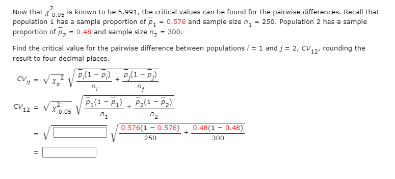 Now that x6.05 is known to be 5.991, the critical values can be found for the pairwise differences. Recall that
population 1 has a sample proportion of p, = 0.576 and sample size n, = 250. Population 2 has a sample
proportion of p, = 0.48 and sample size n, = 300.
Find the critical value for the pairwise difference between populations i = 1 and j = 2, CV, rounding the
12
result to four decimal places.
P(1 - P;) + P{1 - P;)
CVij
=
CV 12 = V x0.05
P1(1 - P1) + P2(1 - P2)
2
n1
n2
0.576(1 - 0.576)
0.48(1 - 0.48)
+
250
300
