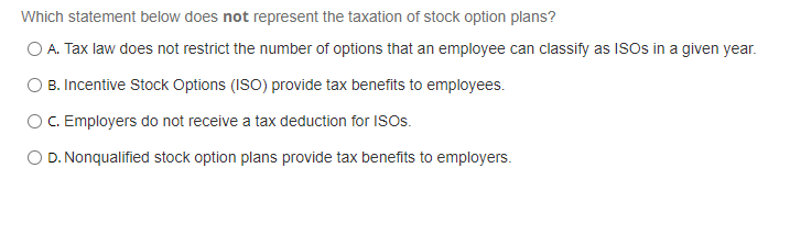 Which statement below does not represent the taxation of stock option plans?
O A. Tax law does not restrict the number of options that an employee can classify as ISOS in a given year.
B. Incentive Stock Options (ISO) provide tax benefits to employees.
OC. Employers do not receive a tax deduction for ISOS.
O D. Nonqualified stock option plans provide tax benefits to employers.
