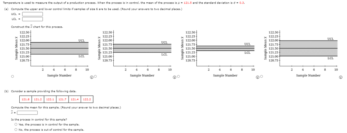 Temperature is used to measure the output of a production process. When the process is in control, the mean of the process is u = 121.5 and the standard deviation is o = 0.3.
(a) Compute the upper and lower control limits if samples of size 6 are to be used. (Round your answers to two decimal places.)
UCL =
LCL =
Construct the x chart for this process.
122.50 -
122.50
122.50 -
122.50-
122.25
122.25
122.25
122.25
122.00 -
UCL
122.00
UCL
122.00
122.00
UCL
121.75
121.75
121.75
UCI.
121.75-
121.50
121.50
121.50
121.50
121.25
121.00 -
121.25
121.25
LCL
121.25-
LCL.
LCL
121.00
121.00
121.00
LCL
120.75-
120.75
120.75
120.75
-
4
8
10
2
8
10
4
6
8
10
2
4
6
8
10
Sample Number
Sample Number
Sample Number
Sample Number
(b) Consider a sample providing the following data.
121.8 121.2 122.1 121.7
121.4
122.2
Compute the mean for this sample. (Round your answer to two decimal places.)
Is the process in control for this sample?
O Yes, the process is in control for the sample.
O No, the process is out of control for the sample.
Sample Mean X
Sample Mean X
Sample Mean X
Sample Mean x
