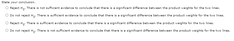 State your conclusion.
O Reject Hp. There is not sufficient evidence to conclude that there is a significant difference between the product weights for the two lines.
Do not reject Ho: There is sufficient evidence to conclude that there is a significant difference between the product weights for the two lines.
Reject Hp. There is sufficient evidence to conclude that there is a significant difference between the product weights for the two lines.
O Do not reject Ho: There is not sufficient evidence to conclude that there is a significant difference between the product weights for the two lines.
