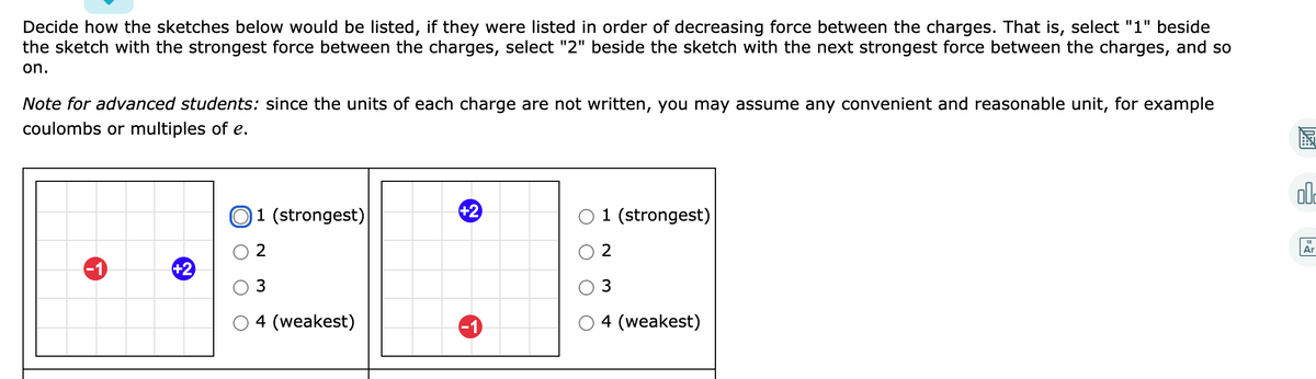 Decide how the sketches below would be listed, if they were listed in order of decreasing force between the charges. That is, select "1" beside
the sketch with the strongest force between the charges, select "2" beside the sketch with the next strongest force between the charges, and so
on.
Note for advanced students: since the units of each charge are not written, you may assume any convenient and reasonable unit, for example
coulombs or multiples of e.
圖
O1 (strongest)
+2
O 1 (strongest)
Ar
-1
+2
3
4 (weakest)
-1
4 (weakest)
