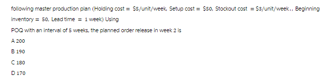 following master production plan (Holding cost = $5/unit/week, Setup cost = $50, Stockout cost = $3/unit/week., Beginning
inventory = 50, Lead time = 1 week) Using
POQ with an interval of 5 weeks, the planned order release in week 2 is
A 200
B 190
C 180
D 170