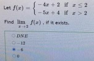 Let f(x) = !- 4x + 2 if r < 2
- 5x + 4 if r > 2
%3D
Find lim f(x), if it exists.
ODNE
O-12
