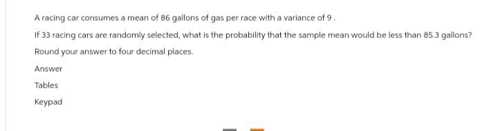 A racing car consumes a mean of 86 gallons of gas per race with a variance of 9.
If 33 racing cars are randomly selected, what is the probability that the sample mean would be less than 85.3 gallons?
Round your answer to four decimal places.
Answer
Tables
Keypad