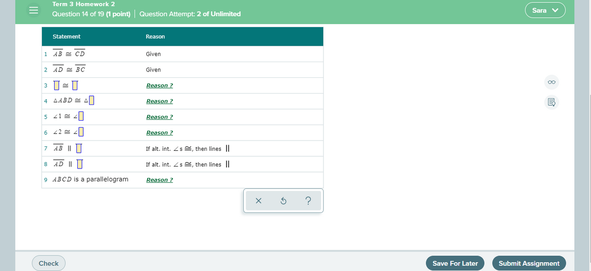 Term 3 Homework 2
Sara v
Question 14 of 19 (1 point) Question Attempt: 2 of Unlimited
Statement
Reason
AB 2 CD
Given
2 AD = BC
Given
3
Reason ?
4 AABD A
Reason ?
5
Reason ?
6
Reason ?
AE
|L||
If alt, int. Zs e, then lines ||
AD ||||
If alt. int. Z s 2, then lines||
8
9 ABCD is a parallelogram
Reason ?
Check
Save For Later
Submit Assignment
