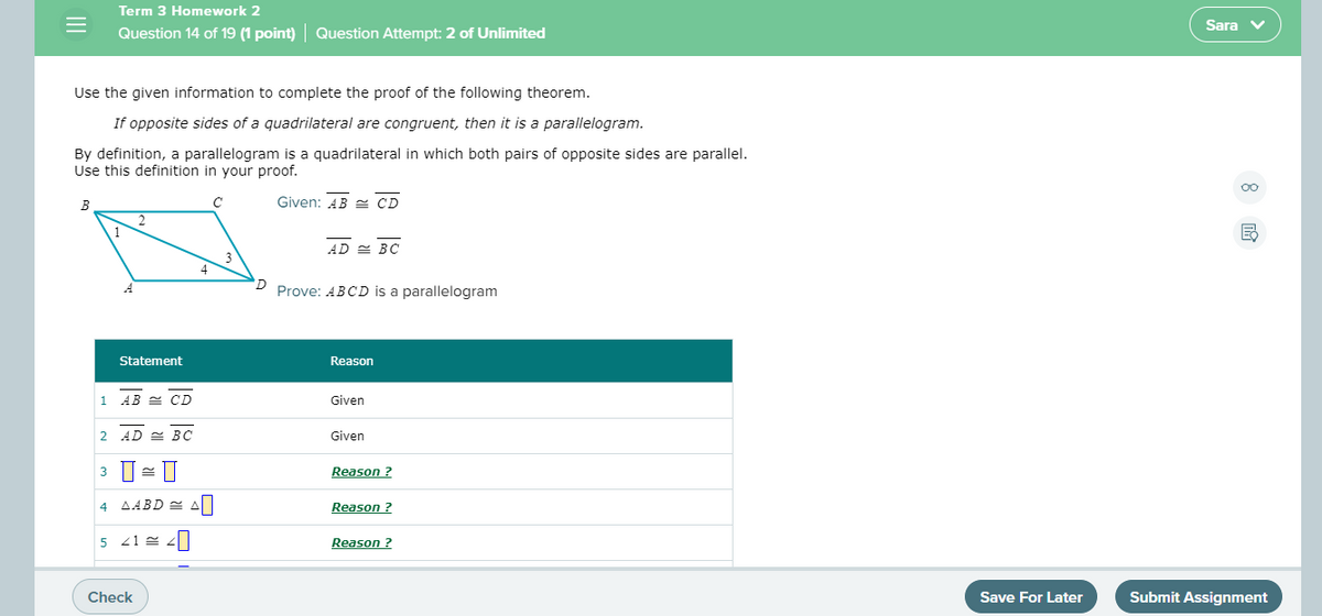 Term 3 Homework 2
Sara v
Question 14 of 19 (1 point) Question Attempt: 2 of Unlimited
Use the given information to complete the proof of the following theorem.
If opposite sides of a quadrilateral are congruent, then it is a parallelogram.
By definition, a parallelogram is a quadrilateral in which both pairs of opposite sides are parallel.
Use this definition in your proof.
В
Given: AB = CD
1
AD E BC
Prove: ABCD is a parallelogram
Statement
Reason
1 AB E CD
Given
2
AD = BC
Given
Reason ?
4 AABD = A
Reason ?
5
Reason ?
Check
Save For Later
Submit Assignment
