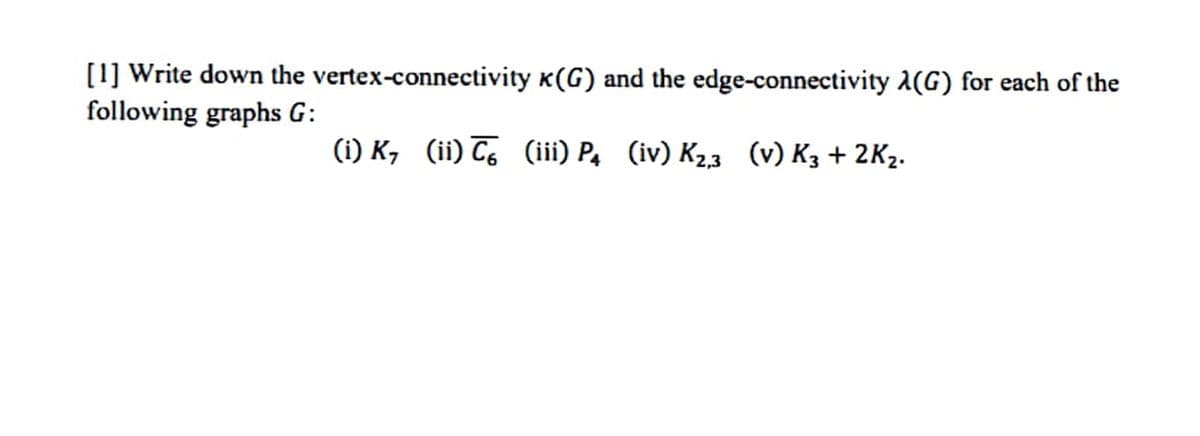 [1] Write down the vertex-connectivity K(G) and the edge-connectivity A(G) for each of the
following graphs G:
(i) K, (ii) C, (iii) P, (iv) K23 (v) K3 + 2K2.
