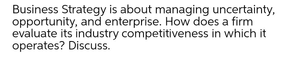 Business Strategy is about managing uncertainty,
opportunity, and enterprise. How does a firm
evaluate its industry competitiveness in which it
operates? Discuss.
