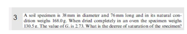 3
A soil specimen is 38 mm in diameter and 76 mm long and in its natural con-
dition weighs 168.0g. When dried completely in an oven the specimen weighs
130.5 g. The value of G. is 2.73. What is the degree of saturation of the specimen?