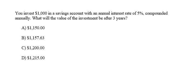 You invest $1,000 in a savings account with an annual interest rate of 5%, compounded
annually. What will the value of the investment be after 3 years?
A) $1,150.00
B) $1,157.63
C) $1,200.00
D) $1,215.00