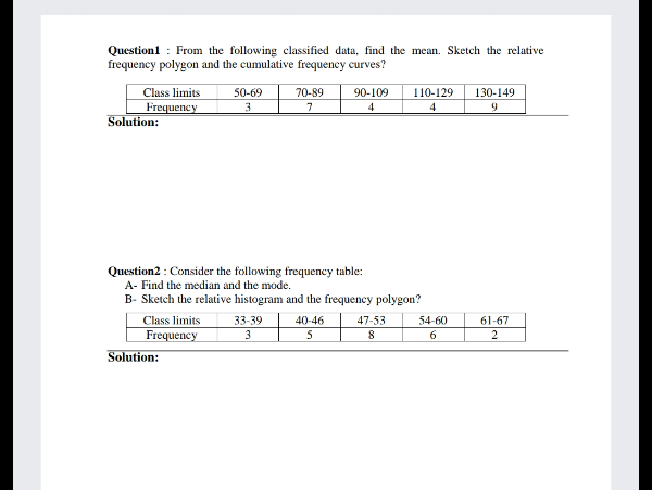 Questionl : From the following classified data, find the mean. Sketch the relative
frequency polygon and the cumulative frequency curves?
Class limits
50-69
70-89
90-109
110-129
130-149
Frequency
Solution:
7
4
Question2 : Consider the following frequency table:
A- Find the median and the mode.
B- Sketch the relative histogram and the frequency polygon?
Class limits
33-39
40-46
47-53
54-60
61-67
Frequency
3
5
6.
Solution:
