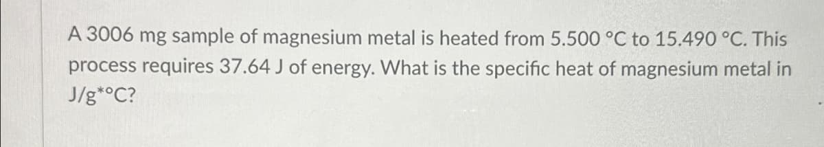 A 3006 mg sample of magnesium metal is heated from 5.500 °C to 15.490 °C. This
process requires 37.64 J of energy. What is the specific heat of magnesium metal in
J/g*°C?