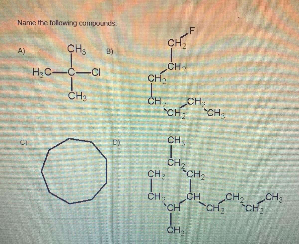 Name the following compounds:
A)
C)
CH3
H3C-C-CI
CH3
B)
D)
CH 3
CH₂
CH₂
CH₂
CH₂ CH₂
CH₂
CH ₂
CH3
CH₂
CH
F
CH 3
CH₂
CH
CH 3
CH₂
CH₂
CH₂
CH₂