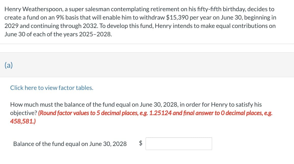 Henry Weatherspoon, a super salesman contemplating retirement on his fifty-fifth birthday, decides to
create a fund on an 9% basis that will enable him to withdraw $15,390 per year on June 30, beginning in
2029 and continuing through 2032. To develop this fund, Henry intends to make equal contributions on
June 30 of each of the years 2025-2028.
(a)
Click here to view factor tables.
How much must the balance of the fund equal on June 30, 2028, in order for Henry to satisfy his
objective? (Round factor values to 5 decimal places, e.g. 1.25124 and final answer to O decimal places, e.g.
458,581.)
Balance of the fund equal on June 30, 2028 $