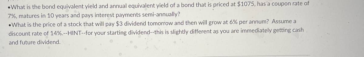 •What is the bond equivalent yield and annual equivalent yield of a bond that is priced at $1075, hasa coupon rate of
7%, matures in 10 years and pays interest payments semi-annually?
•What is the price of a stock that will pay $3 dividend tomorrow and then will grow at 6% per annum? Assume a
discount rate of 14%.--HINT--for your starting dividend--this is slightly different as you are immediately getting cash
and future dividend.
