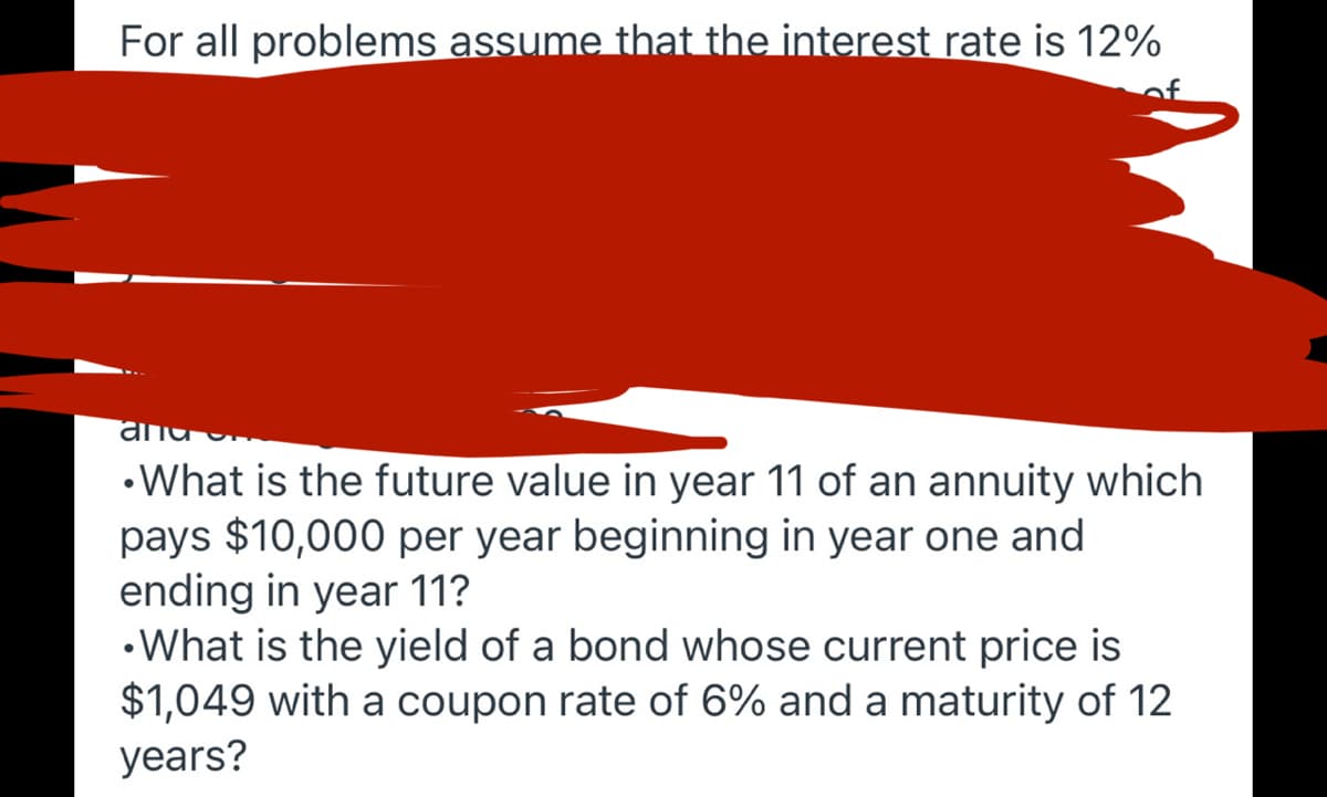 For all problems assume that the interest rate is 12%
•What is the future value in year 11 of an annuity which
pays $10,000 per year beginning in year one and
ending in year 11?
•What is the yield of a bond whose current price is
$1,049 with a coupon rate of 6% and a maturity of 12
years?
