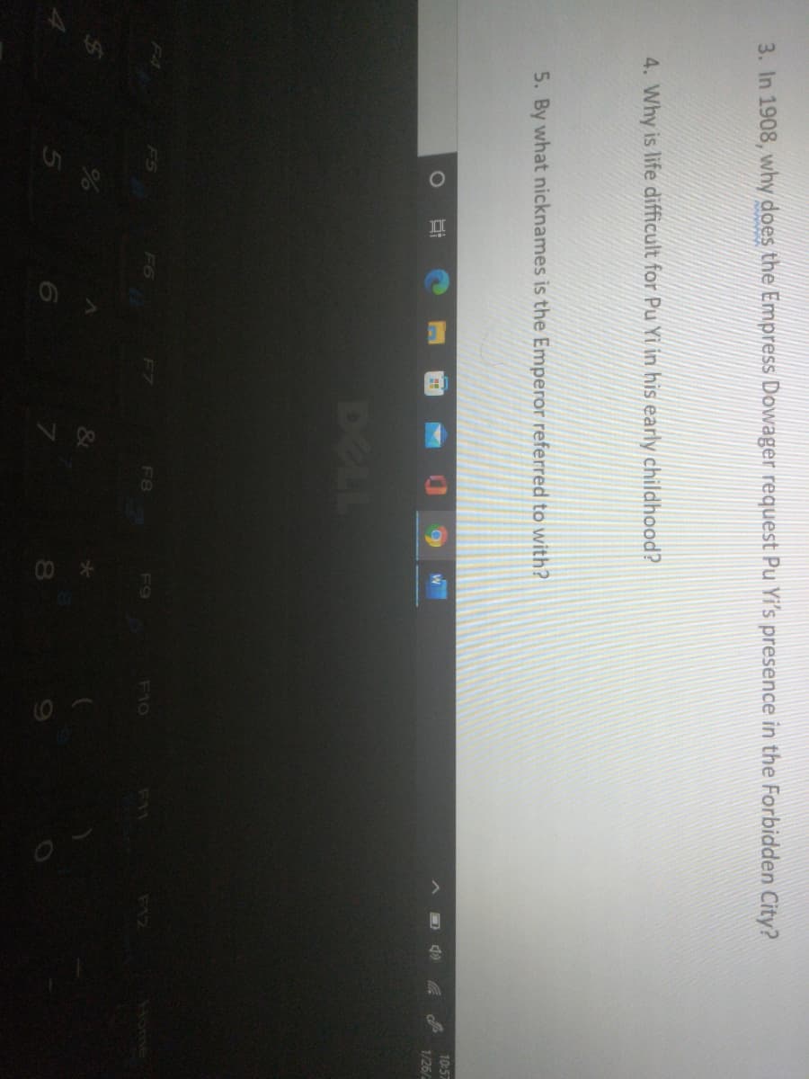 3. In 1908, why does the Empress Dowager request Pu Yi's presence in the Forbidden City?
4. Why is life difficult for Pu Yi in his early childhood?
5. By what nicknames is the Emperor referred to with?
10:57
1/26/
DELL
F6
F8
F9
F10
Home
F11
F12
&
