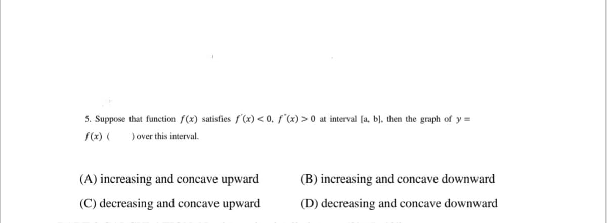 5. Suppose that function f(x) satisfies f'(x) < 0, f (x) > 0 at interval [a, b], then the graph of y =
f(x) (
) over this interval.
(A) increasing and concave upward
(B) increasing and concave downward
(C) decreasing and concave upward
(D) decreasing and concave downward
