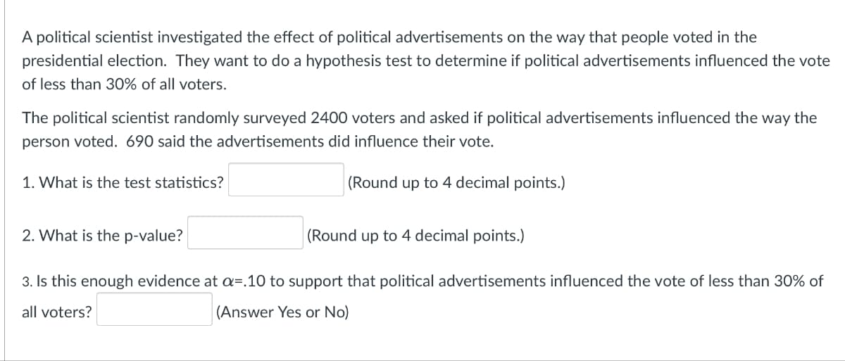 A political scientist investigated the effect of political advertisements on the way that people voted in the
presidential election. They want to do a hypothesis test to determine if political advertisements influenced the vote
of less than 30% of all voters.
The political scientist randomly surveyed 2400 voters and asked if political advertisements influenced the way the
person voted. 690 said the advertisements did influence their vote.
1. What is the test statistics?
(Round up to 4 decimal points.)
(Round up to 4 decimal points.)
2. What is the p-value?
3. Is this enough evidence at a=.10 to support that political advertisements influenced the vote of less than 30% of
all voters?
(Answer Yes or No)