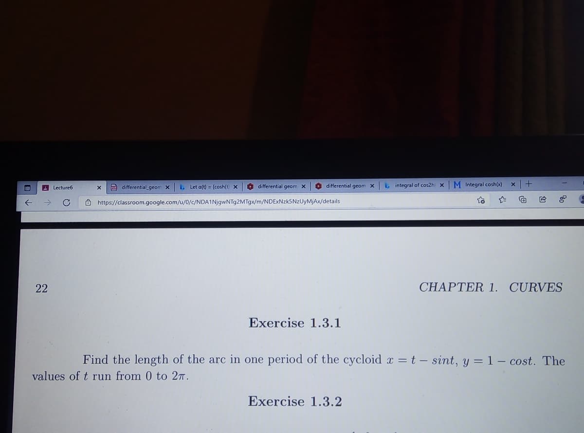 A Lecture6
A differential_geom X
L Let a(t) = (cosh(t) x
A differential geom X
O differential geom X
L integral of cos2hi x
M Integral cosh(x)
Ô https://classroom.google.com/u/0/c/NDA1NjgwNTg2MTgx/m/NDExNzk5NzUyMjAx/details
22
CHAPTER 1. CURVES
Exercise 1.3.1
Find the length of the arc in one period of the cycloid r = t – sint, y = 1 – cost. The
values of t run from 0 to 2T.
Exercise 1.3.2
