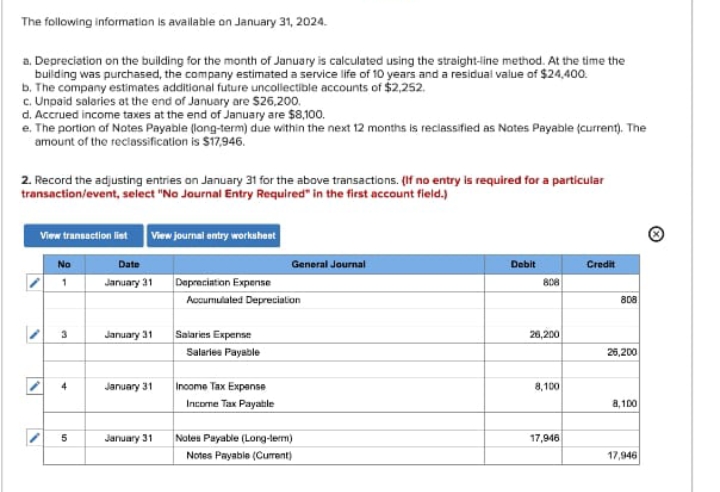 The following information is available on January 31, 2024.
a. Depreciation on the building for the month of January is calculated using the straight-line method. At the time the
building was purchased, the company estimated a service life of 10 years and a residual value of $24,400.
b. The company estimates additional future uncollectible accounts of $2,252.
c. Unpaid salaries at the end of January are $26,200.
d. Accrued income taxes at the end of January are $8,100.
e. The portion of Notes Payable (long-term) due within the next 12 months is reclassified as Notes Payable (current). The
amount of the reclassification is $17,946.
2. Record the adjusting entries on January 31 for the above transactions. (If no entry is required for a particular
transaction/event, select "No Journal Entry Required" in the first account field.)
View transaction list View journal entry worksheet
No
1
Date
January 31
General Journal
Depreciation Expense
Debit
Credit
808
Accumulated Depreciation
808
3
January 31
Salaries Expense
Salaries Payable
4
January 31
Income Tax Expense
Income Tax Payable
26,200
26,200
8,100
8,100
5
10
January 31
Notes Payable (Long-term)
17,946
Notes Payable (Current)
17,946
·