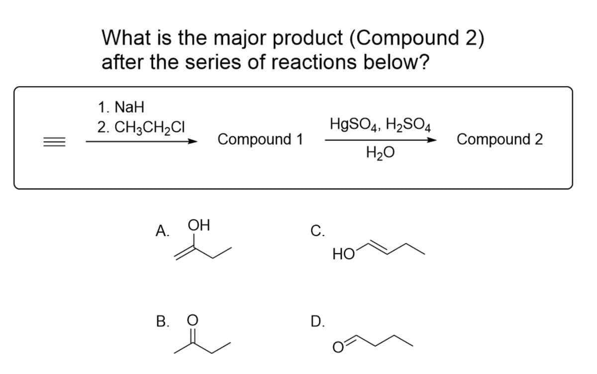 What is the major product (Compound 2)
after the series of reactions below?
1. NaH
2. CH3CH₂CI
A.
OH
B. O
Compound 1
C.
D.
HgSO4, H₂SO4
H₂O
HO
Compound 2