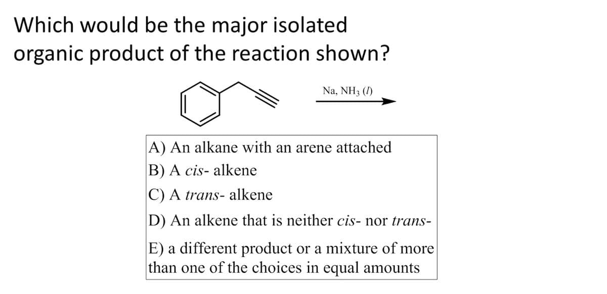 Which would be the major isolated
organic product of the reaction shown?
Na, NH3 (1)
A) An alkane with an arene attached
B) A cis- alkene
C) A trans- alkene
D) An alkene that is neither cis- nor S-
E) a different product or a mixture of more
than one of the choices in equal amounts