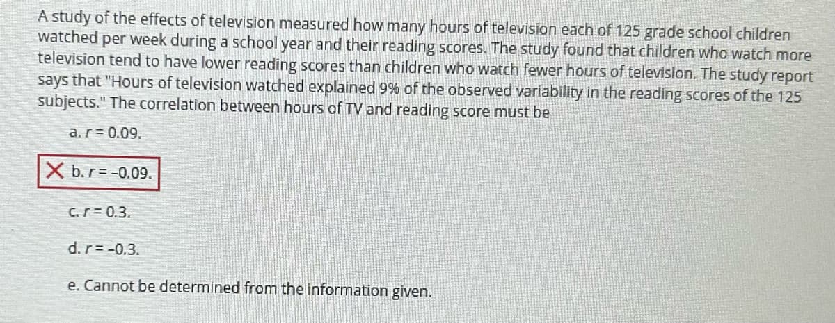 A study of the effects of television measured how many hours of television each of 125 grade school children
watched per week during a school year and their reading scores. The study found that children who watch more
television tend to have lower reading scores than children who watch fewer hours of television. The study report
says that "Hours of television watched explained 9% of the observed variability in the reading scores of the 125
subjects." The correlation between hours of TV and reading score must be
a. r = 0.09.
X b. r = -0.09.
c.r = 0.3.
d. r = -0.3.
e. Cannot be determined from the information given.