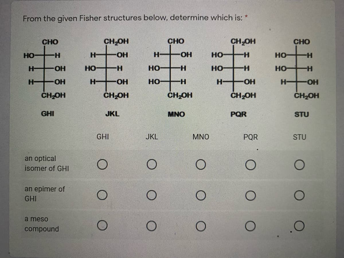 From the given Fisher structures below, determine which is: *
CHO
CH,OH
CHO
CH OH
CHO
HO
H-
H-
HO-
H-
но
H-
но
H-
H-
HO-
HO
H-
но
H-
HO
H-
HO
H-
H-
H-
HO-
но
H-
HO-
H-
HO-
ČH-OH
ČH-OH
CH OH
ČH-OH
ČH2OH
GHI
JKL
MNO
PQR
STU
GHI
JKL
MNO
PQR
STU
an optical
isomer of GHI
an epimer of
GHI
à meso
compound
