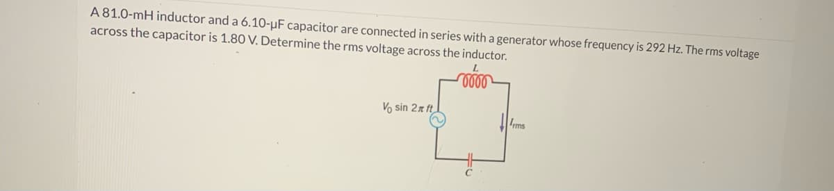 A 81.0-mH inductor and a 6.10-µF capacitor are connected in series with a generator whose frequency is 292 Hz. The rms voltage
across the capacitor is 1.80 V. Determine the rms voltage across the inductor.
0000
Vo sin 27 ft
ms
