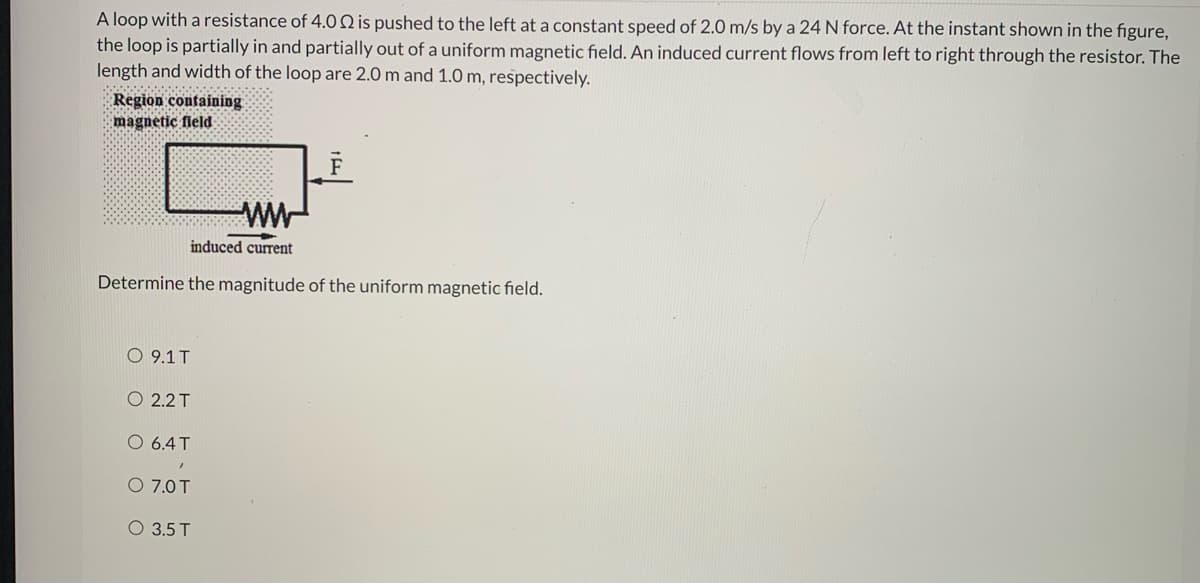 A loop with a resistance of 4.0 Q is pushed to the left at a constant speed of 2.0 m/s by a 24 N force. At the instant shown in the figure,
the loop is partially in and partially out of a uniform magnetic field. An induced current flows from left to right through the resistor. The
length and width of the loop are 2.0 m and 1.0 m, respectively.
Region containing
magnetic fleld
induced current
Determine the magnitude of the uniform magnetic field.
O 9.1T
O 2.2 T
O 6.4T
O 7.0T
O 3.5 T
