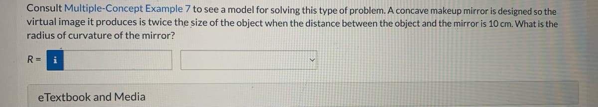 Consult Multiple-Concept Example 7 to see a model for solving this type of problem. A concave makeup mirror is designed so the
virtual image it produces is twice the size of the object when the distance between the object and the mirror is 10 cm. What is the
radius of curvature of the mirror?
R =
eTextbook and Media
