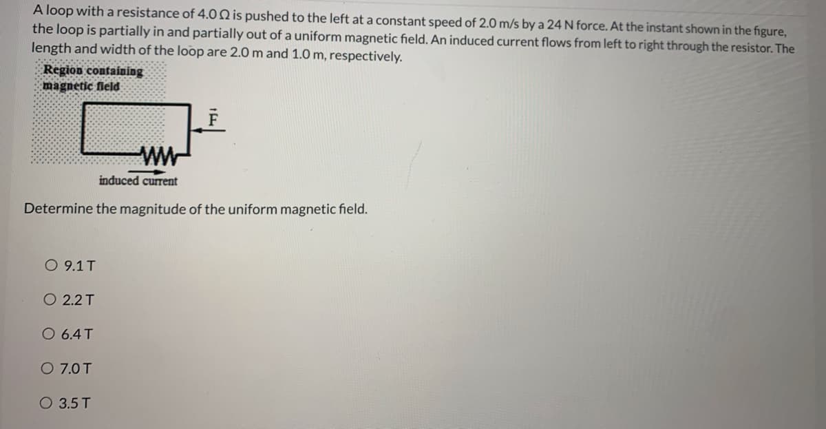 A loop with a resistance of 4.0Q is pushed to the left at a constant speed of 2.0 m/s by a 24 N force. At the instant shown in the figure,
the loop is partially in and partially out of a uniform magnetic field. An induced current flows from left to right through the resistor. The
length and width of the loop are 2.0 m and 1.0 m, respectively.
Region containing
magnetic field
ww
induced current
Determine the magnitude of the uniform magnetic field.
O 9.1T
O 2.2 T
O 6.4T
O 7.0T
O 3.5 T
