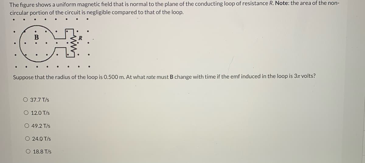 The figure shows a uniform magnetic field that is normal to the plane of the conducting loop of resistance R. Note: the area of the non-
circular portion of the circuit is negligible compared to that of the loop.
В
Suppose that the radius of the loop is 0.500 m. At what rate must B change with time if the emf induced in the loop is 37 volts?
O 37.7 T/s
O 12.0 T/s
O 49.2 T/s
O 24.0 T/s
O 18.8 T/s
