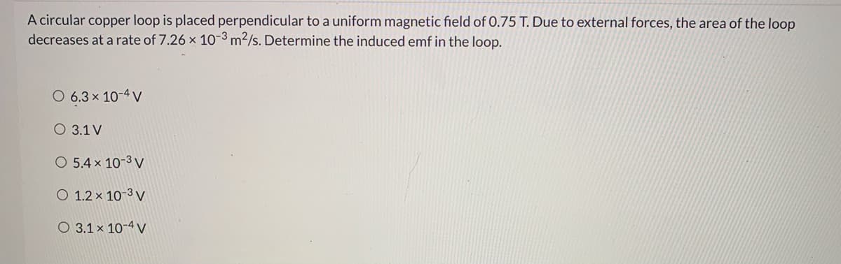 A circular copper loop is placed perpendicular to a uniform magnetic field of 0.75 T. Due to external forces, the area of the loop
decreases at a rate of 7.26 x 10-3 m²/s. Determine the induced emf in the loop.
O 6.3 x 10-4 V
O 3.1 V
O 5.4 x 10-3 V
O 1.2 x 10-3 V
O 3.1 × 10-4 V
