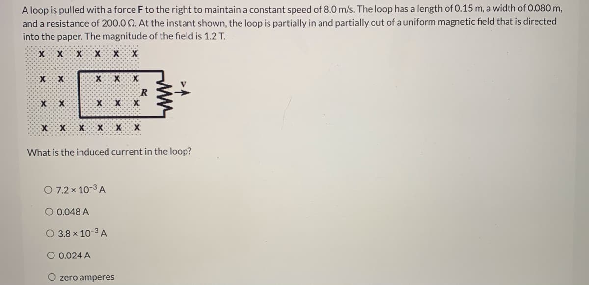 A loop is pulled with a force F to the right to maintain a constant speed of 8.0 m/s. The loop has a length of 0.15 m, a width of 0.080 m,
and a resistance of 200.0 Q. At the instant shown, the loop is partially in and partially out of a uniform magnetic field that is directed
into the paper. The magnitude of the field is 1.2 T.
X X X X:
What is the induced current in the loop?
O 7.2 x 10-3 A
O 0.048 A
O 3.8 x 10-3 A
O 0.024 A
O zero amperes
