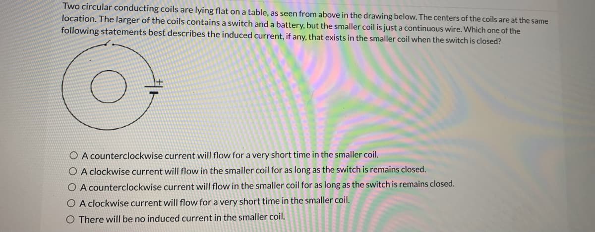 Two circular conducting coils are lying flat on a table, as seen from above in the drawing below. The centers of the coils are at the same
location. The larger of the coils contains a switch and a battery, but the smaller coil is just a continuous wire. Which one of the
following statements best describes the induced current, if any, that exists in the smaller coil when the switch is closed?
O A counterclockwise current will flow for a very short time in the smaller coil.
O A clockwise current will flow in the smaller coil for as long as the switch is remains closed.
O A counterclockwise current will flow in the smaller coil for as long as the switch is remains closed.
O A clockwise current will flow for a very short time in the smaller coil.
O There will be no induced current in the smaller coil.
