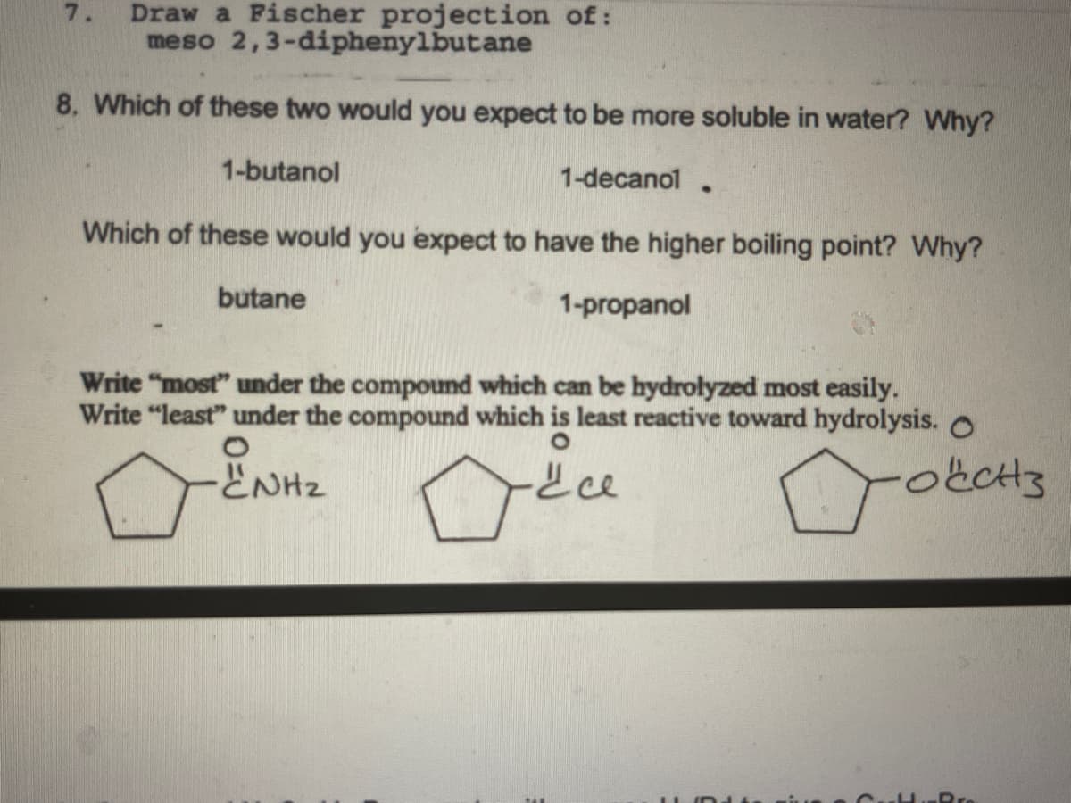 Draw a Fischer projection of:
meso
2,3-diphenylbutane
8. Which of these two would you expect to be more soluble in water? Why?
1-decanol
Which of these would you expect to have the higher boiling point? Why?
1-propanol
7.
1-butanol
butane
●
Write "most" under the compound which can be hydrolyzed most easily.
Write "least" under the compound which is least reactive toward hydrolysis. O
O
•"NH₂
все
Dobe
11
I
Pro
3