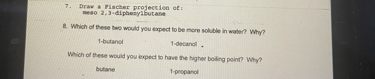 Draw a Fischer projection of:
meso 2,3-diphenylbutane
8. Which of these two would you expect to be more soluble in water? Why?
1-butanol
1-decanol ·
Which of these would you expect to have the higher boiling point? Why?
butane
1-propanol
7.