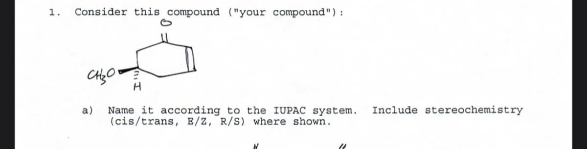 1. Consider this compound ("your compound"):
CH₂O
a)
H
Name it according to the IUPAC system. Include stereochemistry
(cis/trans, E/Z, R/S) where shown.