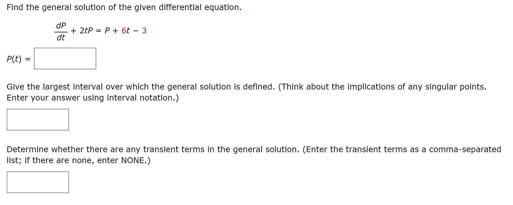 Find the general solution of the given differential equation.
dP
+ 2tP = P + 6t – 3
dt
P(t) =
Give the largest interval over which the general solution is defined. (Think about the implications of any singular points.
Enter your answer using interval notation.)
Determine whether there are any transient terms in the general solution. (Enter the transient terms as a comma-separated
list; if there are none, enter NONE.)
