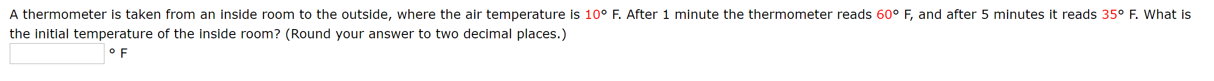 A Lherrmurmeter is taken from an inside roorm to the outside, where the air tempereture is 10° F. Afler 1 minute the thermometer reads 60° F, and after 5 minules it reads 35° F. What is
the Initial temperature of the Inside room? (Round your answer to two decimal places.)
